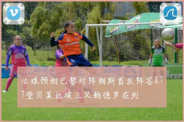 法媒预测巴黎对阵朗斯首发阵容K77登贝莱杜埃三叉戟德罗在列