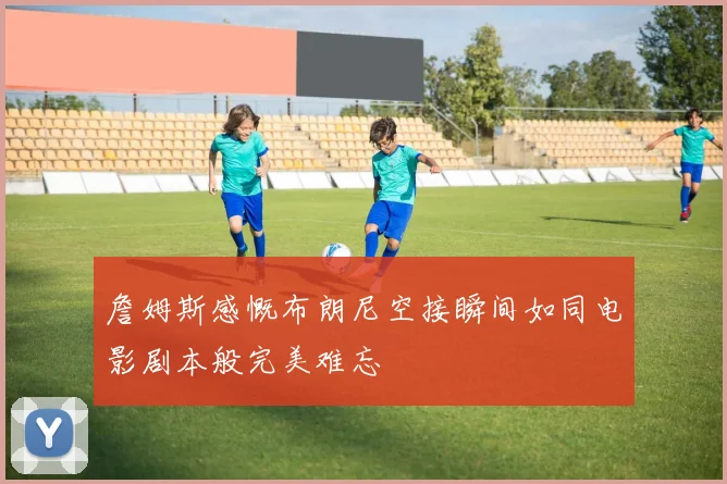 詹姆斯感慨布朗尼空接瞬间如同电影剧本般完美难忘
