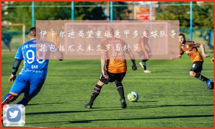 伊卡尔迪渴望重返意甲多支球队争抢包括尤文米兰罗马科莫