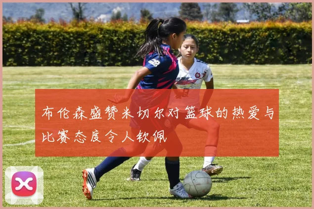 布伦森盛赞米切尔对篮球的热爱与比赛态度令人钦佩