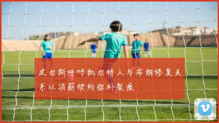 皮尔斯呼吁凯尔特人与布朗修复关系以顶薪续约弥补裂痕