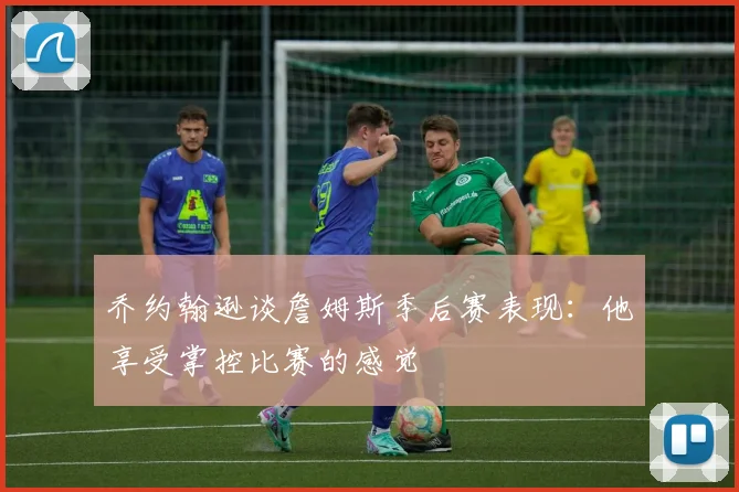 乔约翰逊谈詹姆斯季后赛表现：他享受掌控比赛的感觉