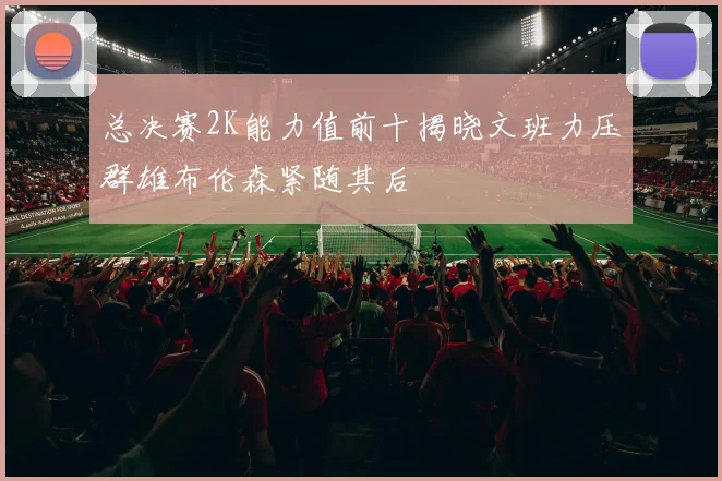 总决赛2K能力值前十揭晓文班力压群雄布伦森紧随其后