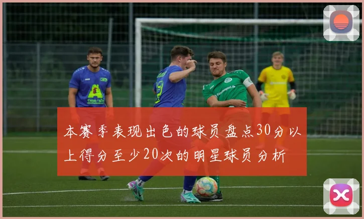 本赛季表现出色的球员盘点30分以上得分至少20次的明星球员分析