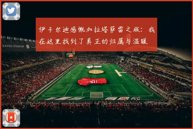 伊卡尔迪感慨加拉塔萨雷之旅：我在这里找到了真正的归属与温暖