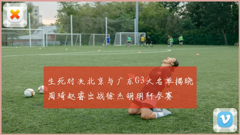 生死对决北京与广东G3大名单揭晓周琦赵睿出战徐杰胡明轩参赛