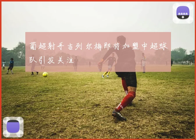 葡超射手吉列尔梅即将加盟中超球队引发关注
