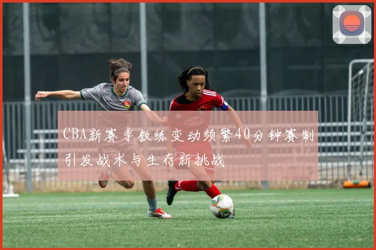 CBA新赛季教练变动频繁40分钟赛制引发战术与生存新挑战