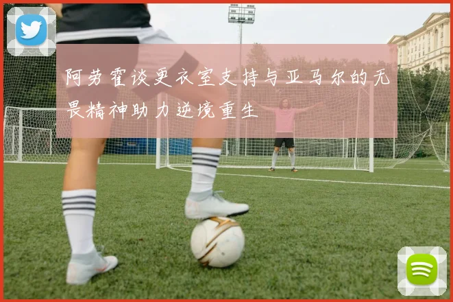 阿劳霍谈更衣室支持与亚马尔的无畏精神助力逆境重生