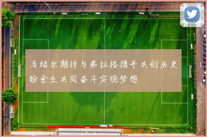 马绍尔期待与弗拉格携手共创历史盼余生共同奋斗实现梦想
