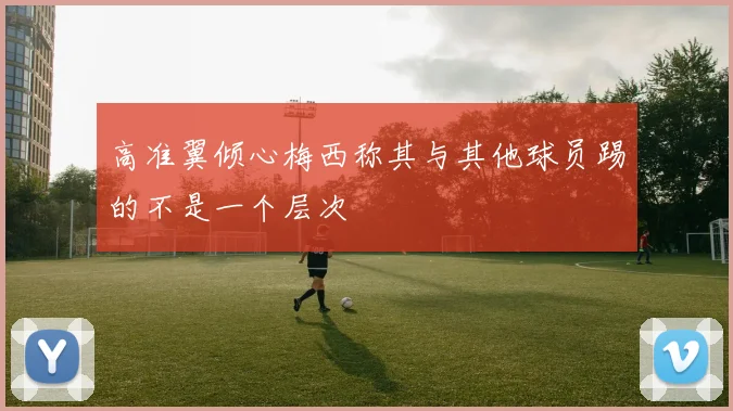 高准翼倾心梅西称其与其他球员踢的不是一个层次