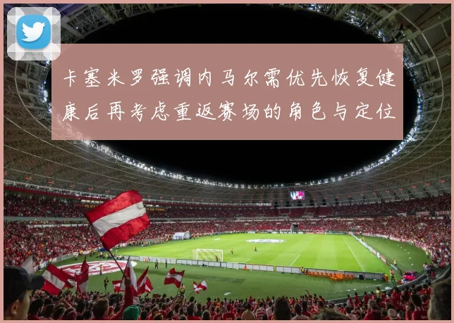 卡塞米罗强调内马尔需优先恢复健康后再考虑重返赛场的角色与定位