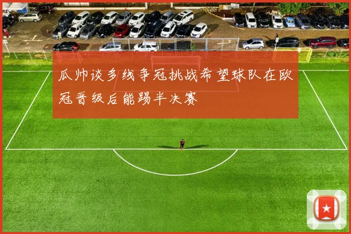 瓜帅谈多线争冠挑战希望球队在欧冠晋级后能踢半决赛