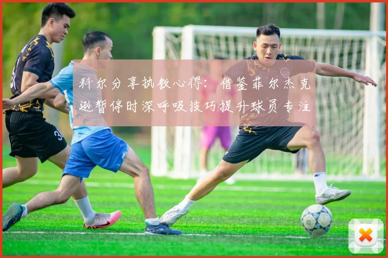 科尔分享执教心得：借鉴菲尔杰克逊暂停时深呼吸技巧提升球员专注力